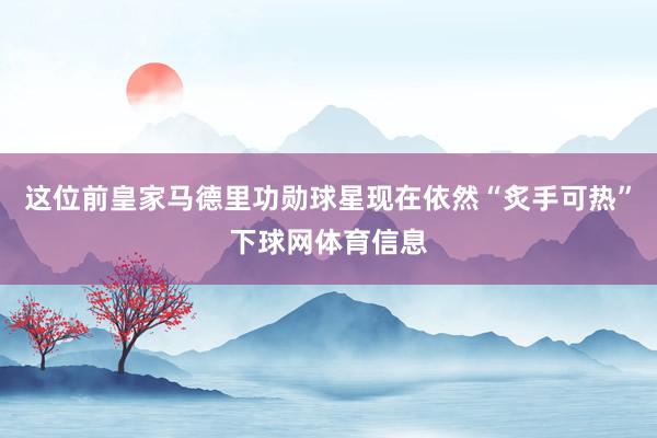 这位前皇家马德里功勋球星现在依然“炙手可热”下球网体育信息