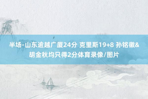 半场-山东逾越广厦24分 克里斯19+8 孙铭徽&胡金秋均只得2分体育录像/图片