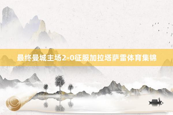最终曼城主场2-0征服加拉塔萨雷体育集锦