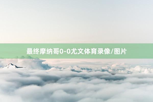 最终摩纳哥0-0尤文体育录像/图片