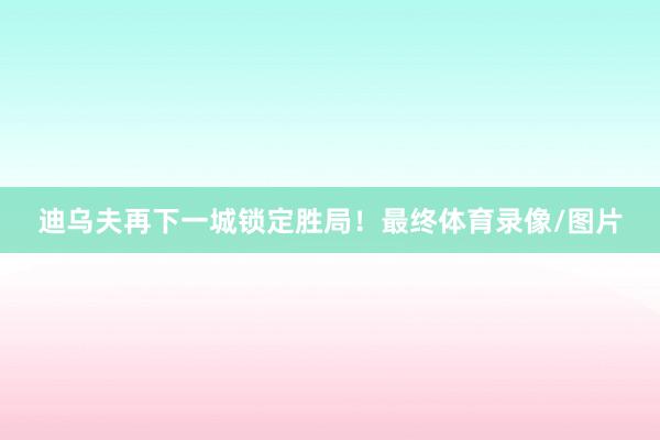 迪乌夫再下一城锁定胜局！最终体育录像/图片