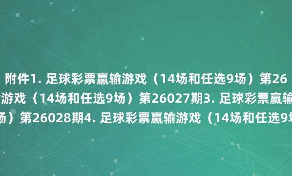 附件　　1. 足球彩票赢输游戏（14场和任选9场）第26026期　　2. 足球彩票赢输游戏（14场和任选9场）第26027期　　3. 足球彩票赢输游戏（14场和任选9场）第26028期　　4. 足球彩票赢输游戏（14场和任选9场）第26029期　　5. 足球彩票6场半全场赢输游戏第26030期　　6. 足球彩票6场半全场赢输游戏第26031期　　7. 足球彩票6场半全场赢输游戏第26032期　　8. 足球彩票6场半全场赢输游戏第26033期　　9. 足球彩票6场半全场赢输游戏第26034期　　10. 足球彩票6场半全场赢输游戏第26035期　　11. 足球彩票4场进球游戏第26030期　　12. 足球彩票4场进球游戏第26031期　　13. 足球彩票4场进球游戏第26032期　　14. 足球彩票4场进球游戏第26033期　　15. 足球彩票4场进球游戏第26034期　　16. 足球彩票4场进球游戏第26035期　　国度体育总局体育彩票惩办中心　　2026年02月03日　　附件1. 足球彩票赢输游戏（14场和任选9场）第26026期　　附件2. 足球彩票赢输游戏（14场和任选9场）第26027期　　附件3. 足球彩票赢输游戏（14场和任选9场）第26028期　　附件4. 足球彩票赢输游戏（14场和任选9场）第26029期　　附件5. 足球彩票6场半全场赢输游戏第26030期　　附件6. 足球彩票6场半全场赢输游戏第26031期　　附件7. 足球彩票6场半全场赢输游戏第26032期　　附件8. 足球彩票6场半全场赢输游戏第26033期　　附件9. 足球彩票6场半全场赢输游戏第26034期　　附件10. 足球彩票6场半全场赢输游戏第26035期　　附件11. 足球彩票4场进球游戏第26030期　　附件12. 足球彩票4场进球游戏第26031期　　附件13. 足球彩票4场进球游戏第26032期　　附件14. 足球彩票4场进球游戏第26033期　　附件15. 足球彩票4场进球游戏第26034期　　附件16. 足球彩票4场进球游戏第26035期															                体育录像/图片
