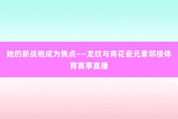 她的新战袍成为焦点——龙纹与青花瓷元素邻接体育赛事直播