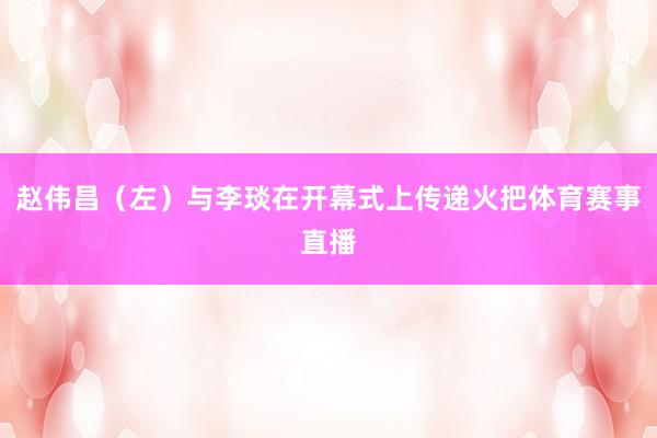 赵伟昌（左）与李琰在开幕式上传递火把体育赛事直播