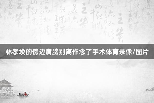 林孝埈的傍边肩膀别离作念了手术体育录像/图片