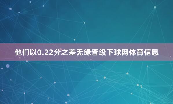 他们以0.22分之差无缘晋级下球网体育信息