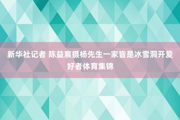 新华社记者 陈益宸摄杨先生一家皆是冰雪洞开爱好者体育集锦