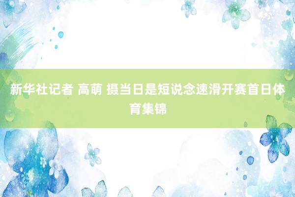 新华社记者 高萌 摄当日是短说念速滑开赛首日体育集锦