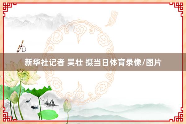 新华社记者 吴壮 摄当日体育录像/图片