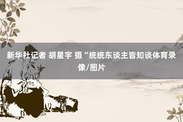 新华社记者 胡星宇 摄“统统东谈主皆知谈体育录像/图片