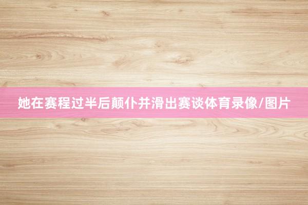她在赛程过半后颠仆并滑出赛谈体育录像/图片