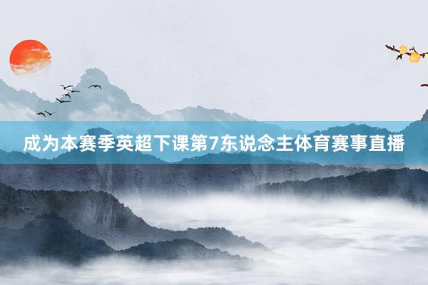 成为本赛季英超下课第7东说念主体育赛事直播