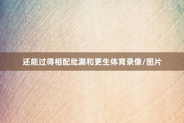 还能过得相配纰漏和更生体育录像/图片