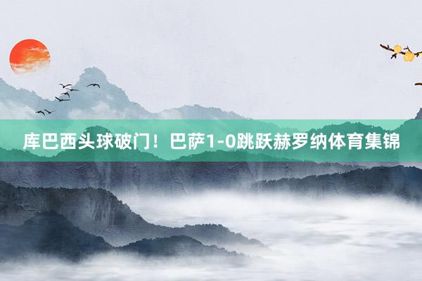 库巴西头球破门！巴萨1-0跳跃赫罗纳体育集锦