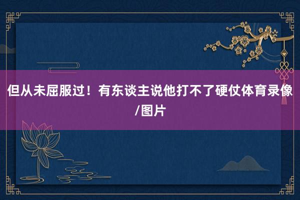 但从未屈服过！有东谈主说他打不了硬仗体育录像/图片