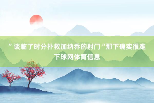 ”　　谈临了时分扑救加纳乔的射门　　“那下确实很难下球网体育信息