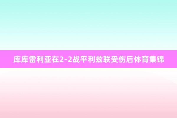 库库雷利亚在2-2战平利兹联受伤后体育集锦