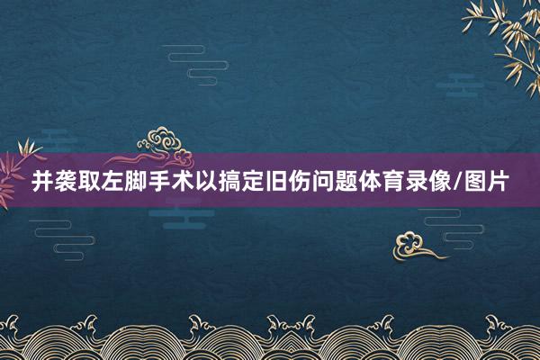 并袭取左脚手术以搞定旧伤问题体育录像/图片