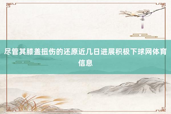 尽管其膝盖扭伤的还原近几日进展积极下球网体育信息