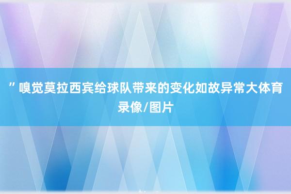 ”嗅觉莫拉西宾给球队带来的变化如故异常大体育录像/图片