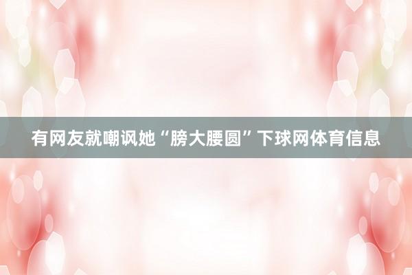 有网友就嘲讽她“膀大腰圆”下球网体育信息