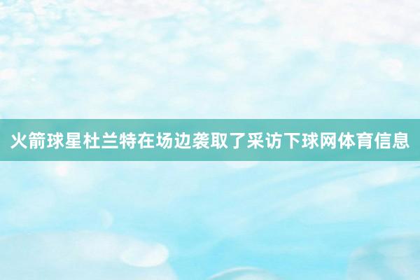 火箭球星杜兰特在场边袭取了采访下球网体育信息
