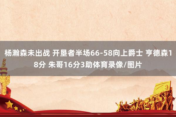杨瀚森未出战 开垦者半场66-58向上爵士 亨德森18分 朱哥16分3助体育录像/图片