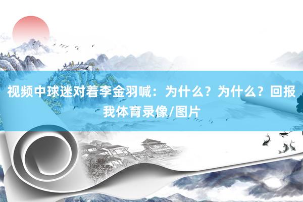 视频中球迷对着李金羽喊:为什么?为什么?回报我体育录像/图片