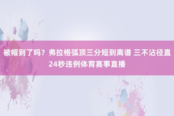 被帽到了吗？弗拉格弧顶三分短到离谱 三不沾径直24秒违例体育赛事直播