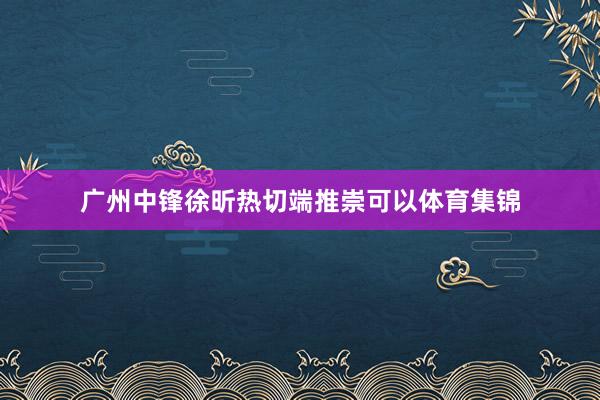 广州中锋徐昕热切端推崇可以体育集锦
