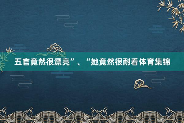 五官竟然很漂亮”、“她竟然很耐看体育集锦