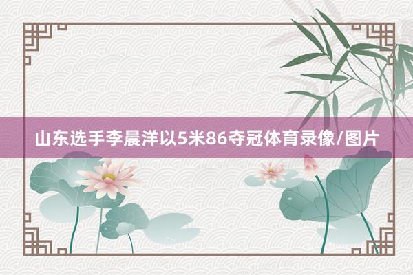 山东选手李晨洋以5米86夺冠体育录像/图片