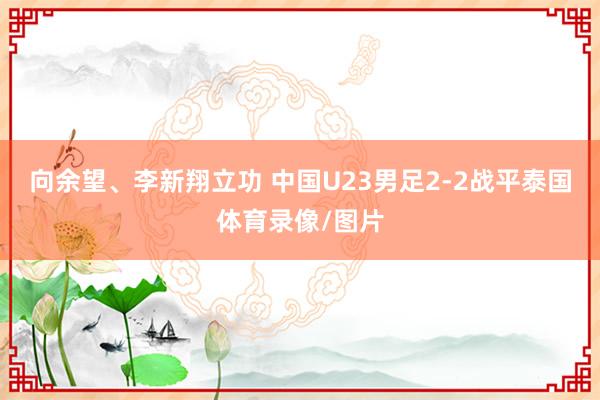向余望、李新翔立功 中国U23男足2-2战平泰国体育录像/图片