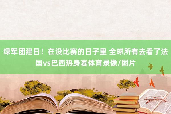 绿军团建日!在没比赛的日子里 全球所有去看了法国vs巴西热身赛体育录像/图片