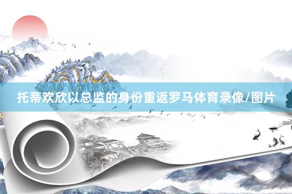 托蒂欢欣以总监的身份重返罗马体育录像/图片