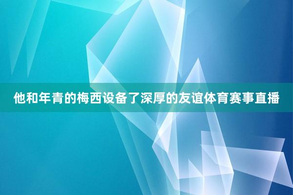 他和年青的梅西设备了深厚的友谊体育赛事直播