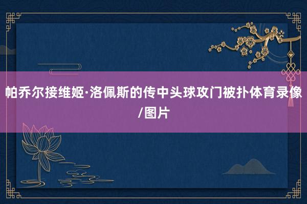 帕乔尔接维姬·洛佩斯的传中头球攻门被扑体育录像/图片