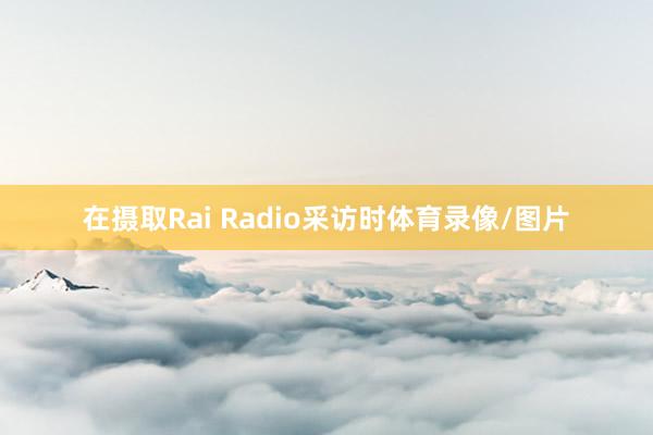 在摄取Rai Radio采访时体育录像/图片