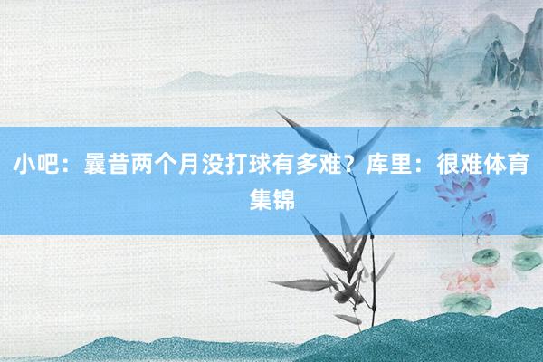 小吧：曩昔两个月没打球有多难？库里：很难体育集锦