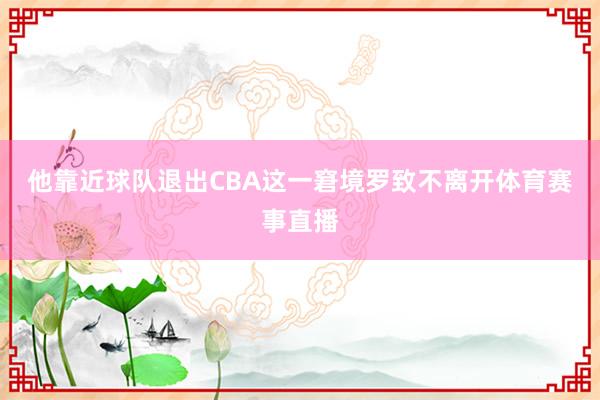 他靠近球队退出CBA这一窘境罗致不离开体育赛事直播