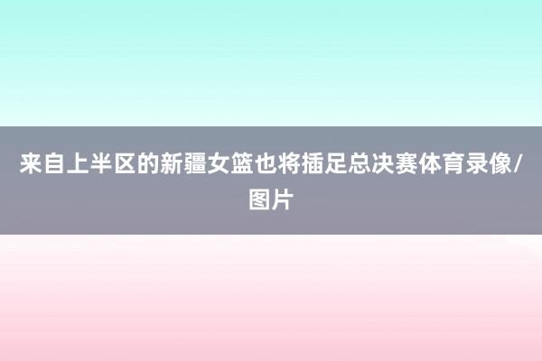 来自上半区的新疆女篮也将插足总决赛体育录像/图片