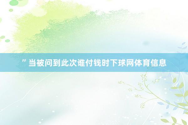 ”当被问到此次谁付钱时下球网体育信息