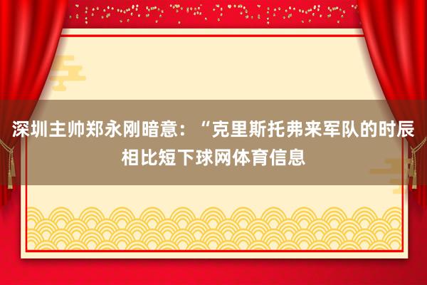 深圳主帅郑永刚暗意：“克里斯托弗来军队的时辰相比短下球网体育信息