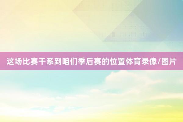 这场比赛干系到咱们季后赛的位置体育录像/图片