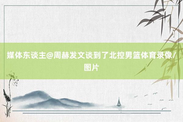 媒体东谈主@周赫发文谈到了北控男篮体育录像/图片