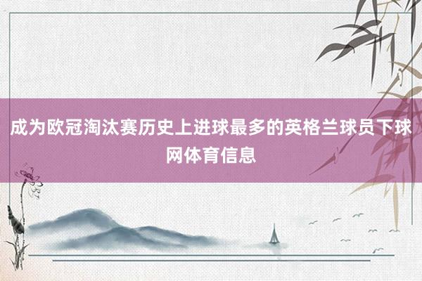 成为欧冠淘汰赛历史上进球最多的英格兰球员下球网体育信息