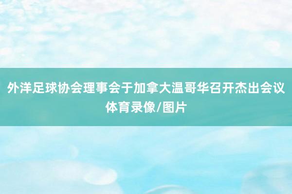 外洋足球协会理事会于加拿大温哥华召开杰出会议体育录像/图片