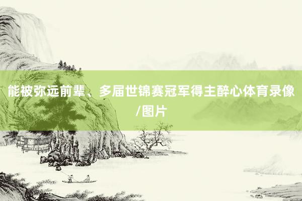 能被弥远前辈、多届世锦赛冠军得主醉心体育录像/图片