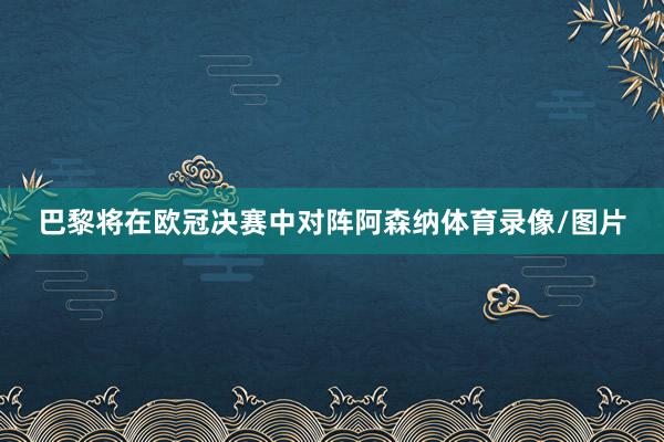 巴黎将在欧冠决赛中对阵阿森纳体育录像/图片