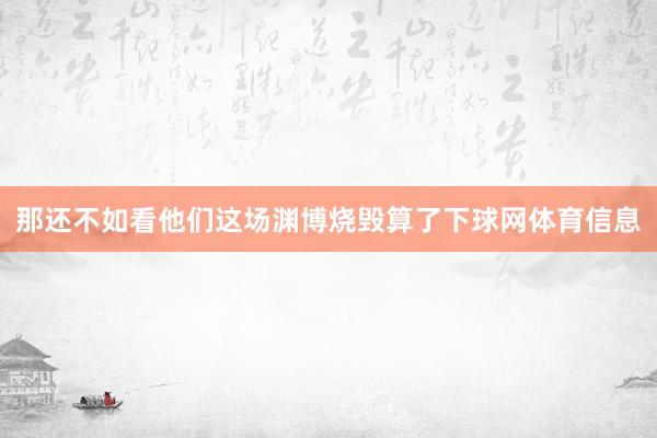 那还不如看他们这场渊博烧毁算了下球网体育信息